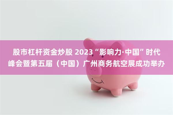股市杠杆资金炒股 2023“影响力·中国”时代峰会暨第五届（中国）广州商务航空展成功举办