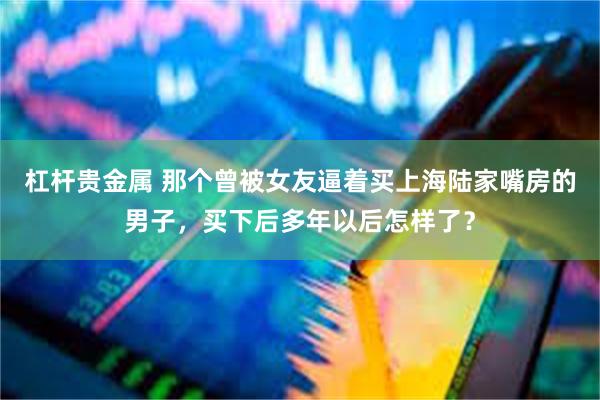 杠杆贵金属 那个曾被女友逼着买上海陆家嘴房的男子，买下后多年以后怎样了？