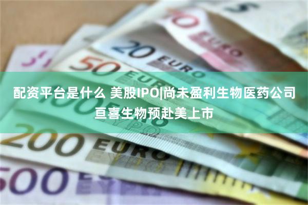 配资平台是什么 美股IPO|尚未盈利生物医药公司亘喜生物预赴美上市