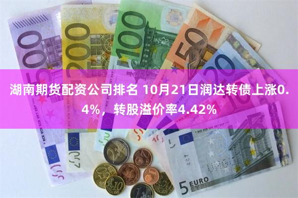 湖南期货配资公司排名 10月21日润达转债上涨0.4%，转股溢价率4.42%