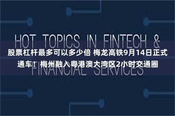 股票杠杆最多可以多少倍 梅龙高铁9月14日正式通车！梅州融入粤港澳大湾区2小时交通圈