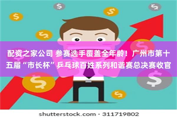 配资之家公司 参赛选手覆盖全年龄！广州市第十五届“市长杯”乒乓球百姓系列和谐赛总决赛收官