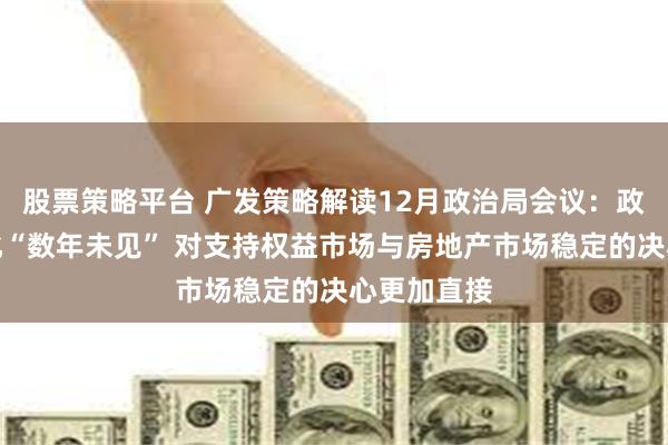 股票策略平台 广发策略解读12月政治局会议：政策基调变化“数年未见” 对支持权益市场与房地产市场稳定的决心更加直接