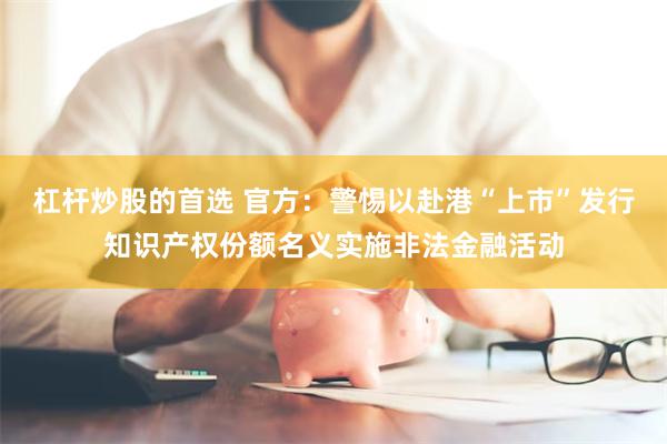 杠杆炒股的首选 官方：警惕以赴港“上市”发行知识产权份额名义实施非法金融活动
