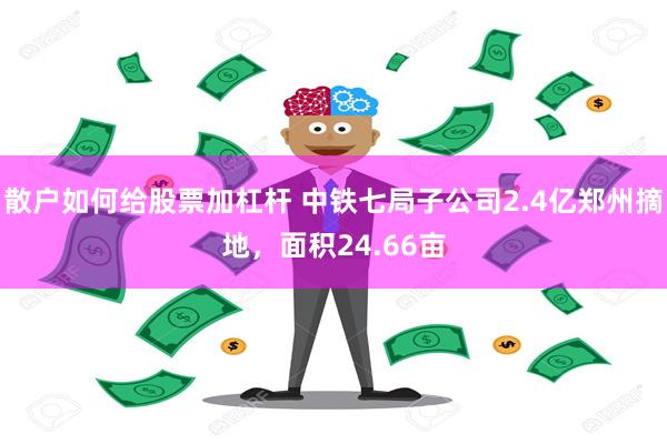 散户如何给股票加杠杆 中铁七局子公司2.4亿郑州摘地，面积24.66亩