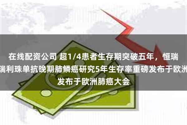 在线配资公司 超1/4患者生存期突破五年，恒瑞创新药卡瑞利珠单抗晚期肺鳞癌研究5年生存率重磅发布于欧洲肺癌大会