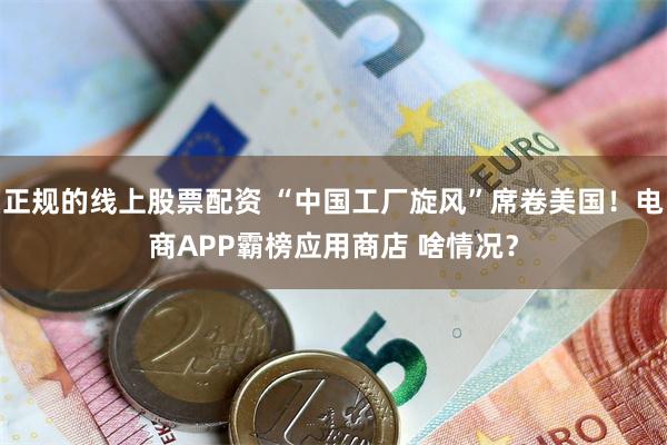 正规的线上股票配资 “中国工厂旋风”席卷美国！电商APP霸榜应用商店 啥情况？