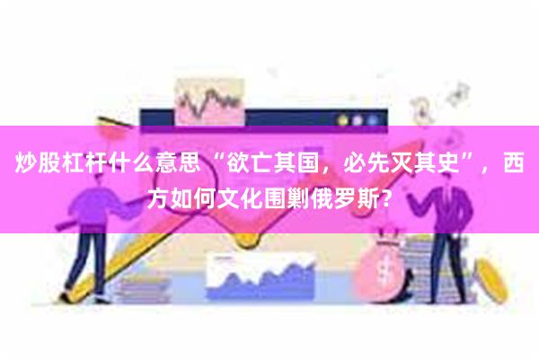 炒股杠杆什么意思 “欲亡其国，必先灭其史”，西方如何文化围剿俄罗斯？