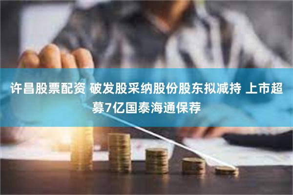 许昌股票配资 破发股采纳股份股东拟减持 上市超募7亿国泰海通保荐