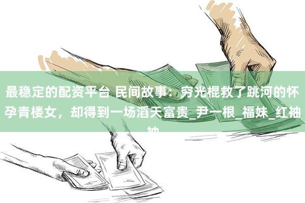 最稳定的配资平台 民间故事：穷光棍救了跳河的怀孕青楼女，却得到一场滔天富贵_尹一根_福妹_红袖