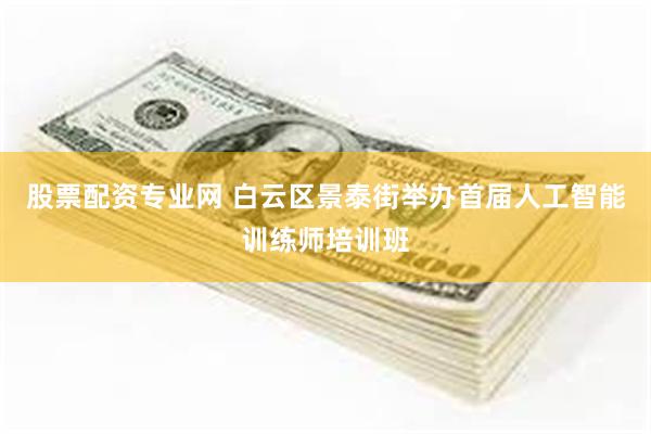 股票配资专业网 白云区景泰街举办首届人工智能训练师培训班