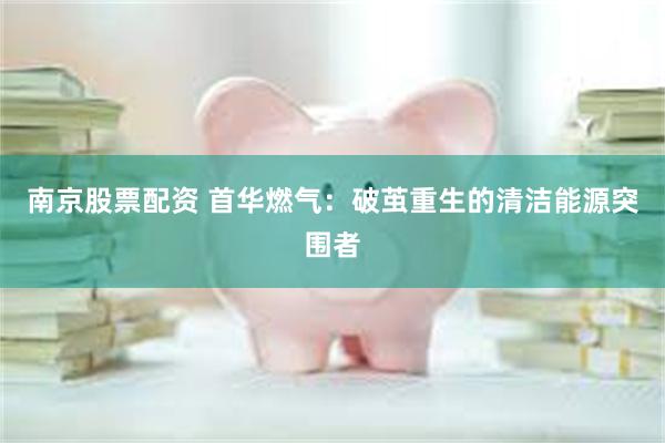 南京股票配资 首华燃气：破茧重生的清洁能源突围者
