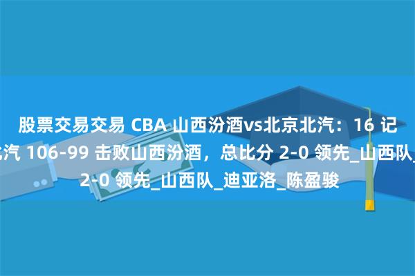 股票交易交易 CBA 山西汾酒vs北京北汽：16 记三分助力北京北汽 106-99 击败山西汾酒，总比分 2-0 领先_山西队_迪亚洛_陈盈骏