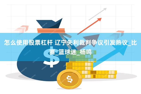 怎么使用股票杠杆 辽宁失利裁判争议引发热议_比赛_篮球迷_杨鸣
