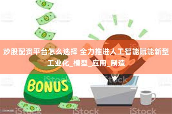 炒股配资平台怎么选择 全力推进人工智能赋能新型工业化_模型_应用_制造