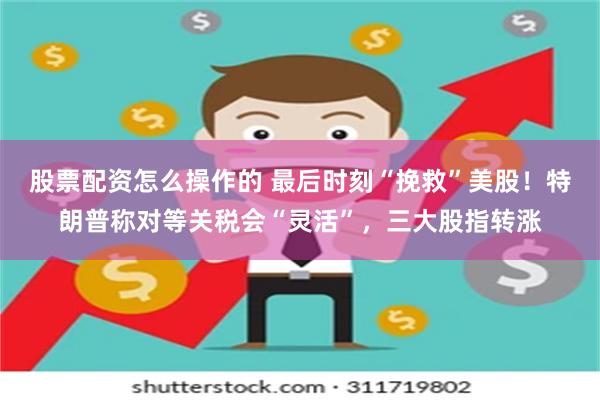 股票配资怎么操作的 最后时刻“挽救”美股！特朗普称对等关税会“灵活”，三大股指转涨