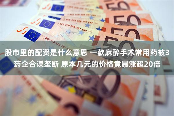 股市里的配资是什么意思 一款麻醉手术常用药被3药企合谋垄断 原本几元的价格竟暴涨超20倍
