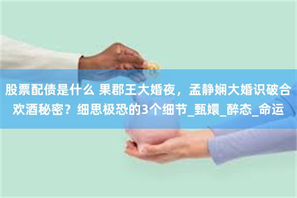 股票配债是什么 果郡王大婚夜，孟静娴大婚识破合欢酒秘密？细思极恐的3个细节_甄嬛_醉态_命运