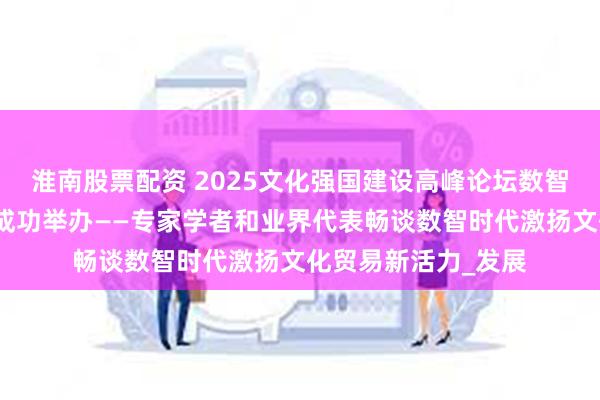 淮南股票配资 2025文化强国建设高峰论坛数智赋能文化贸易论坛成功举办——专家学者和业界代表畅谈数智时代激扬文化贸易新活力_发展