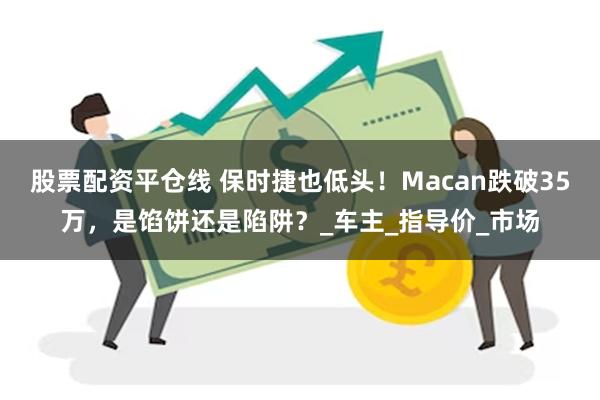 股票配资平仓线 保时捷也低头！Macan跌破35万，是馅饼还是陷阱？_车主_指导价_市场