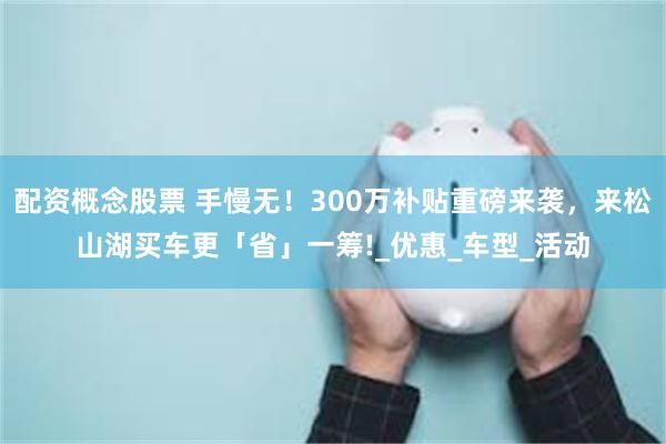 配资概念股票 手慢无！300万补贴重磅来袭，来松山湖买车更「省」一筹!_优惠_车型_活动