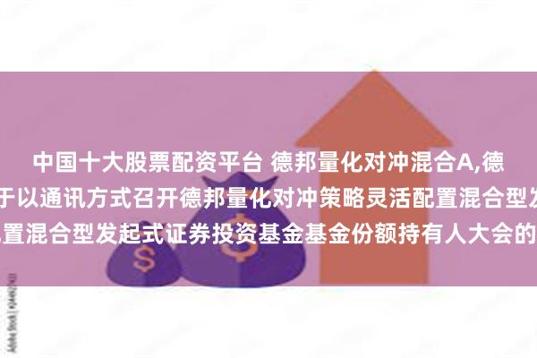 中国十大股票配资平台 德邦量化对冲混合A,德邦量化对冲混合C: 关于以通讯方式召开德邦量化对冲策略灵活配置混合型发起式证券投资基金基金份额持有人大会的第二次提示性公告