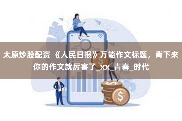太原炒股配资 《人民日报》万能作文标题，背下来你的作文就厉害了_xx_青春_时代